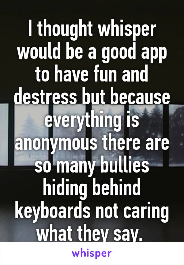 I thought whisper would be a good app to have fun and destress but because everything is anonymous there are so many bullies hiding behind keyboards not caring what they say. 