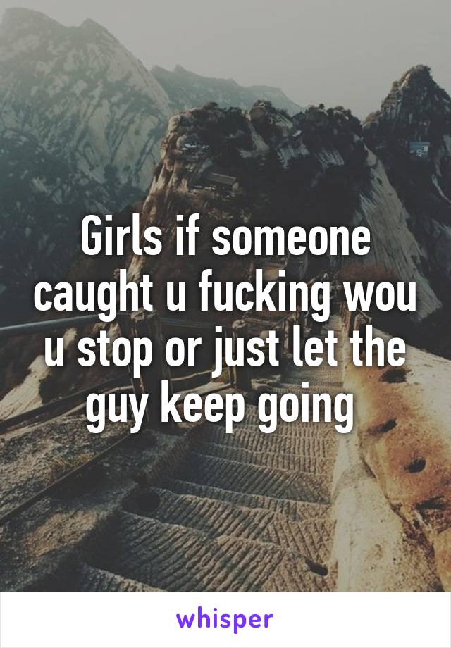 Girls if someone caught u fucking wou u stop or just let the guy keep going 