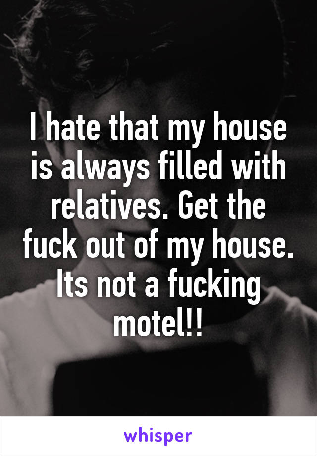 I hate that my house is always filled with relatives. Get the fuck out of my house. Its not a fucking motel!!