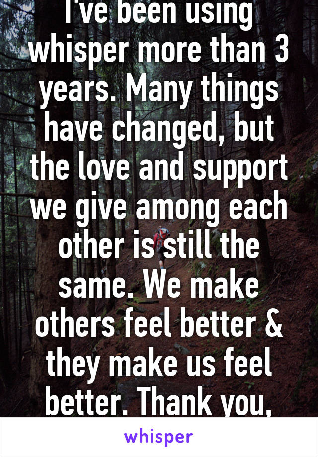 I've been using whisper more than 3 years. Many things have changed, but the love and support we give among each other is still the same. We make others feel better & they make us feel better. Thank you, Whisper users. 