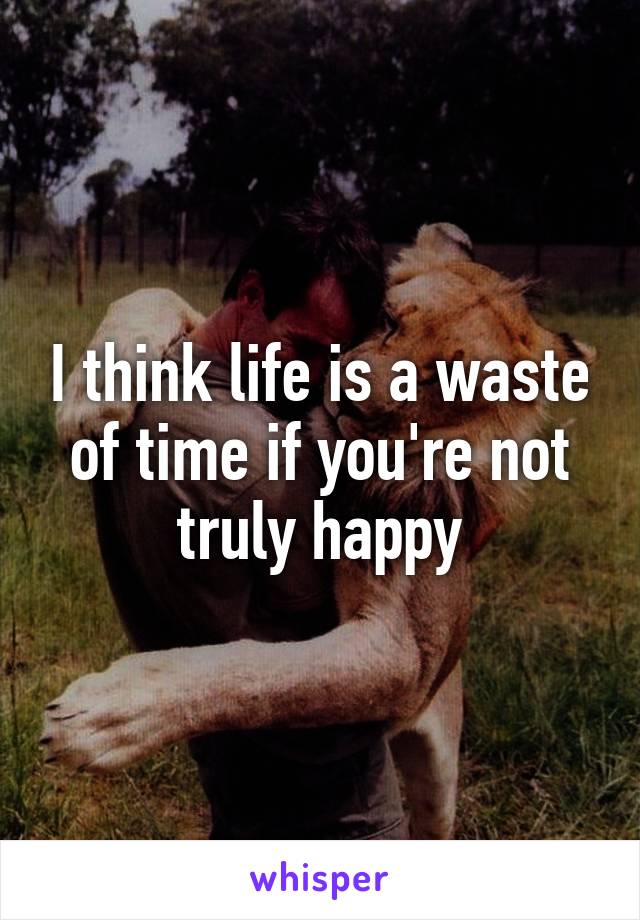 I think life is a waste of time if you're not truly happy