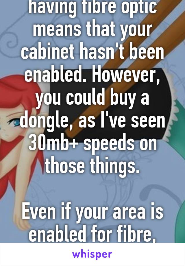 Yes and no. Not having fibre optic means that your cabinet hasn't been enabled. However, you could buy a dongle, as I've seen 30mb+ speeds on those things.

Even if your area is enabled for fibre, your cabinet has to be enabled.