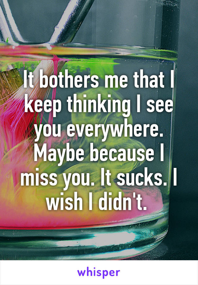 It bothers me that I keep thinking I see you everywhere. Maybe because I miss you. It sucks. I wish I didn't. 