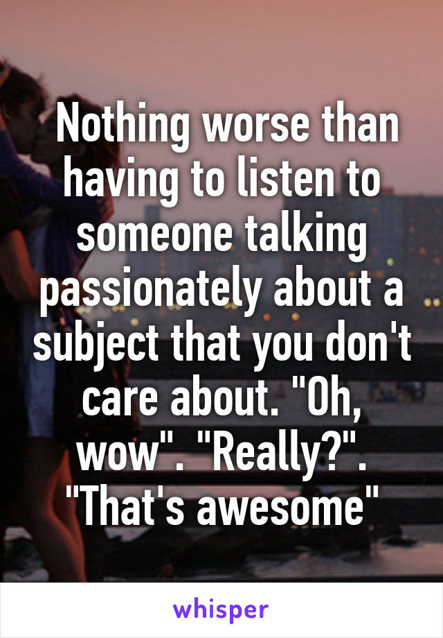  Nothing worse than having to listen to someone talking passionately about a subject that you don't care about. "Oh, wow". "Really?". "That's awesome"