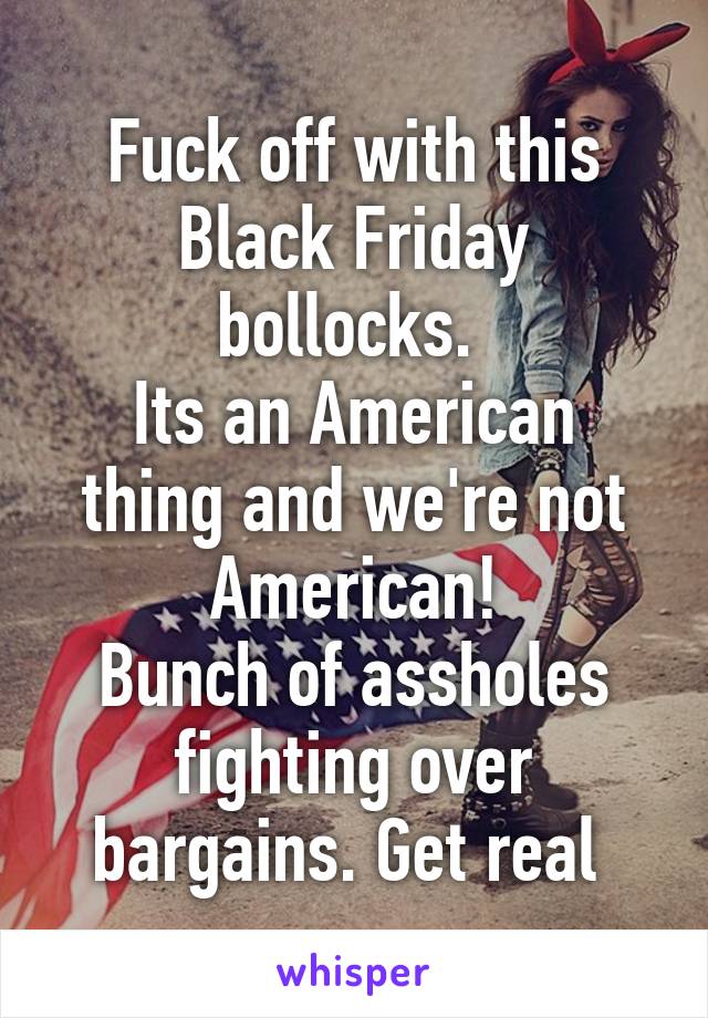 Fuck off with this Black Friday bollocks. 
Its an American thing and we're not American!
Bunch of assholes fighting over bargains. Get real 