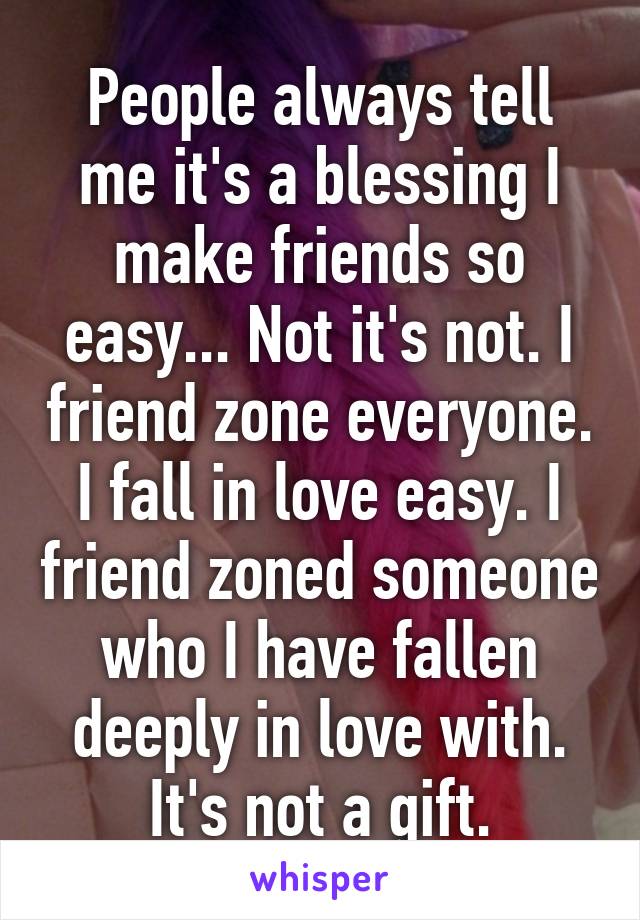 People always tell me it's a blessing I make friends so easy... Not it's not. I friend zone everyone. I fall in love easy. I friend zoned someone who I have fallen deeply in love with. It's not a gift.