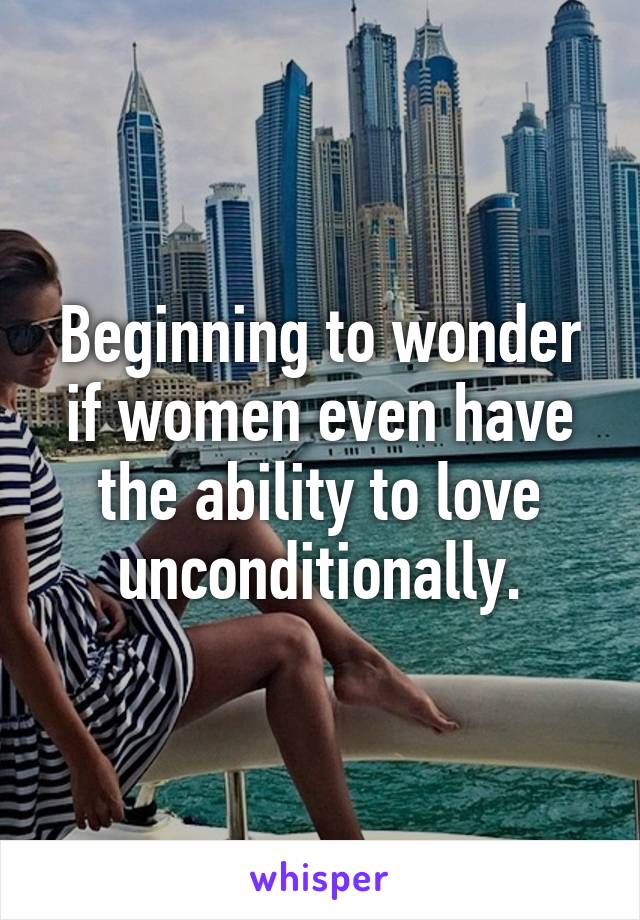 Beginning to wonder if women even have the ability to love unconditionally.