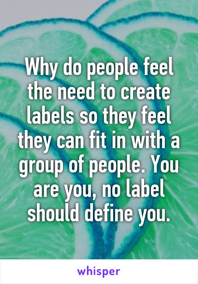 Why do people feel the need to create labels so they feel they can fit in with a group of people. You are you, no label should define you.