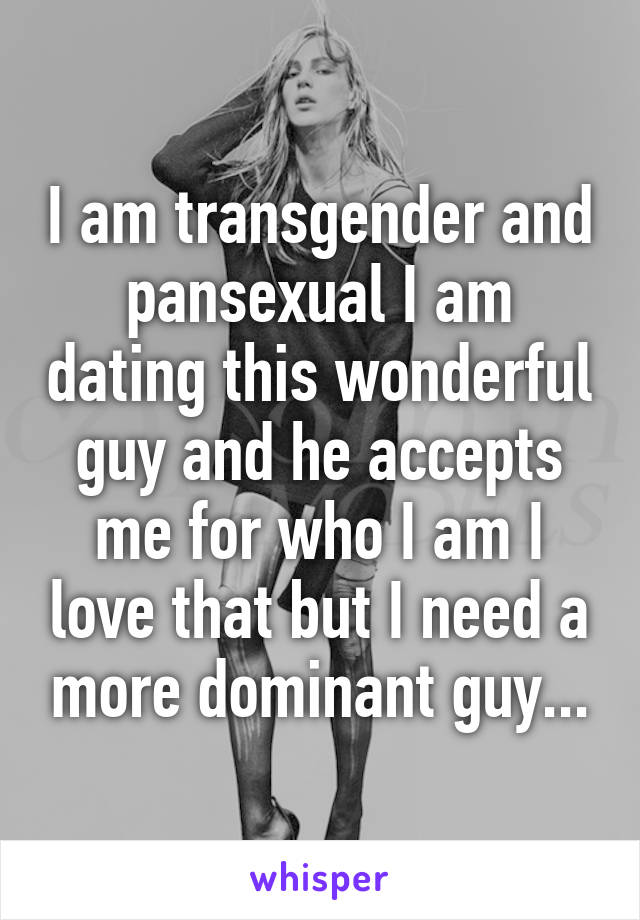 I am transgender and pansexual I am dating this wonderful guy and he accepts me for who I am I love that but I need a more dominant guy...