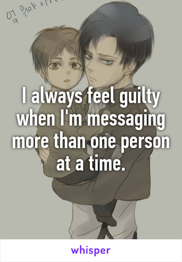 I always feel guilty when I'm messaging more than one person at a time.