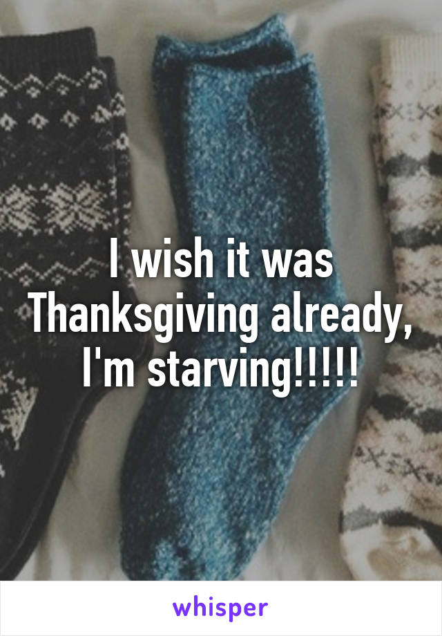 I wish it was Thanksgiving already, I'm starving!!!!!