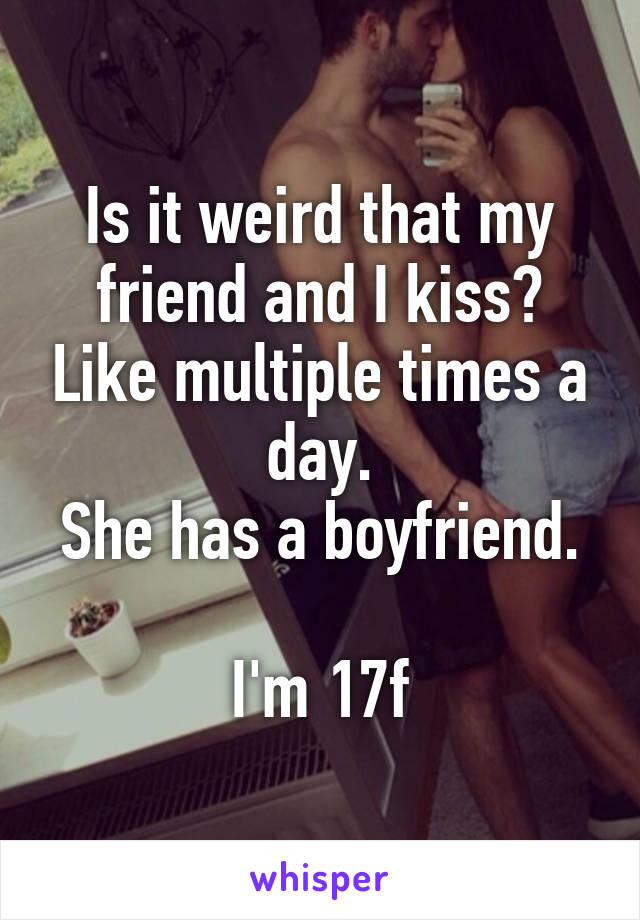 Is it weird that my friend and I kiss? Like multiple times a day.
She has a boyfriend.

I'm 17f