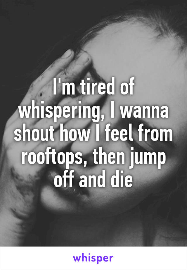 I'm tired of whispering, I wanna shout how I feel from rooftops, then jump off and die