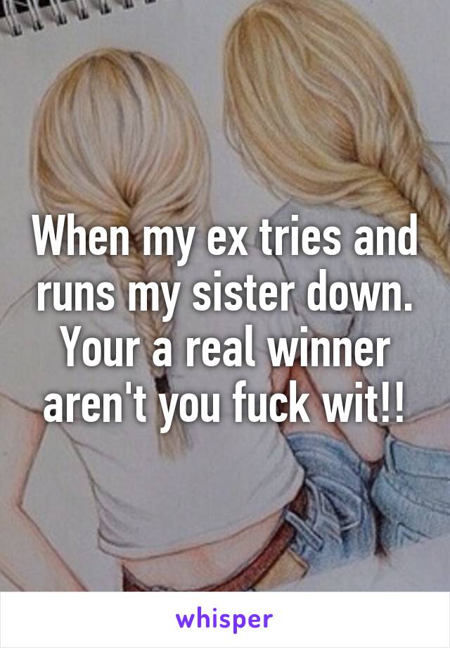 When my ex tries and runs my sister down. Your a real winner aren't you fuck wit!!