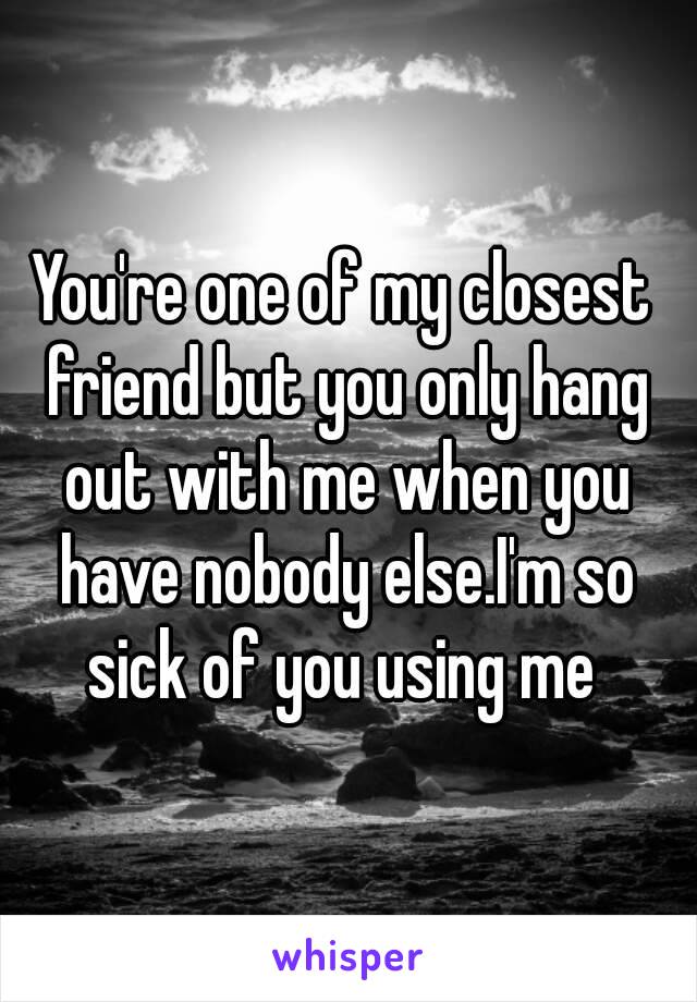 You're one of my closest friend but you only hang out with me when you have nobody else.I'm so sick of you using me 
