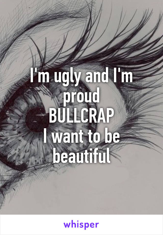 I'm ugly and I'm proud
BULLCRAP
I want to be beautiful