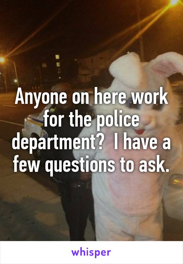 Anyone on here work for the police department?  I have a few questions to ask.