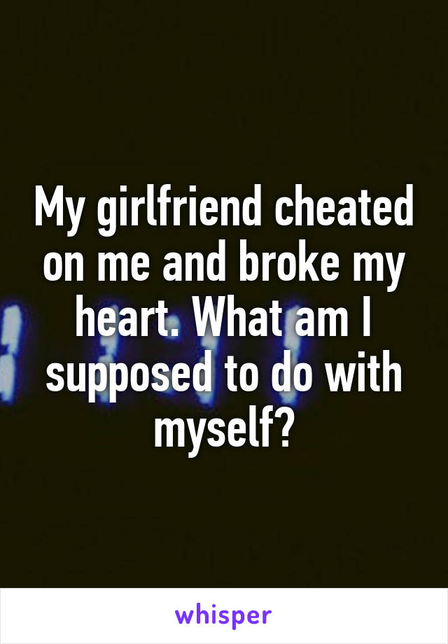 My girlfriend cheated on me and broke my heart. What am I supposed to do with myself?