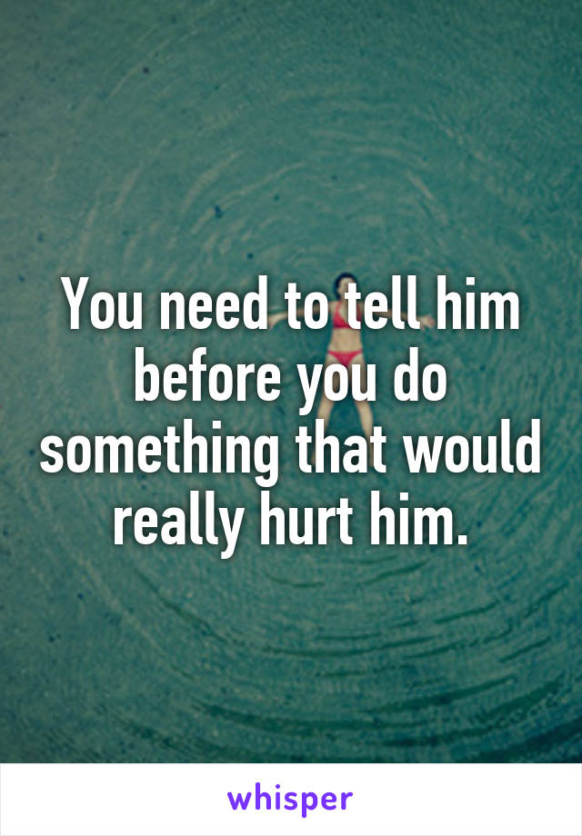 You need to tell him before you do something that would really hurt him.