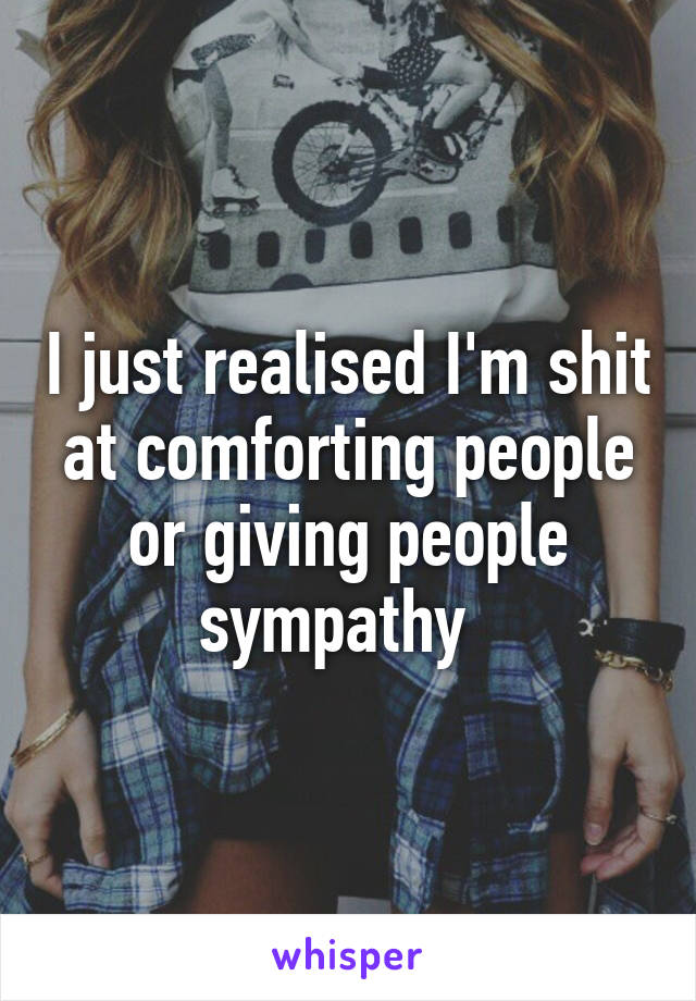 I just realised I'm shit at comforting people or giving people sympathy  