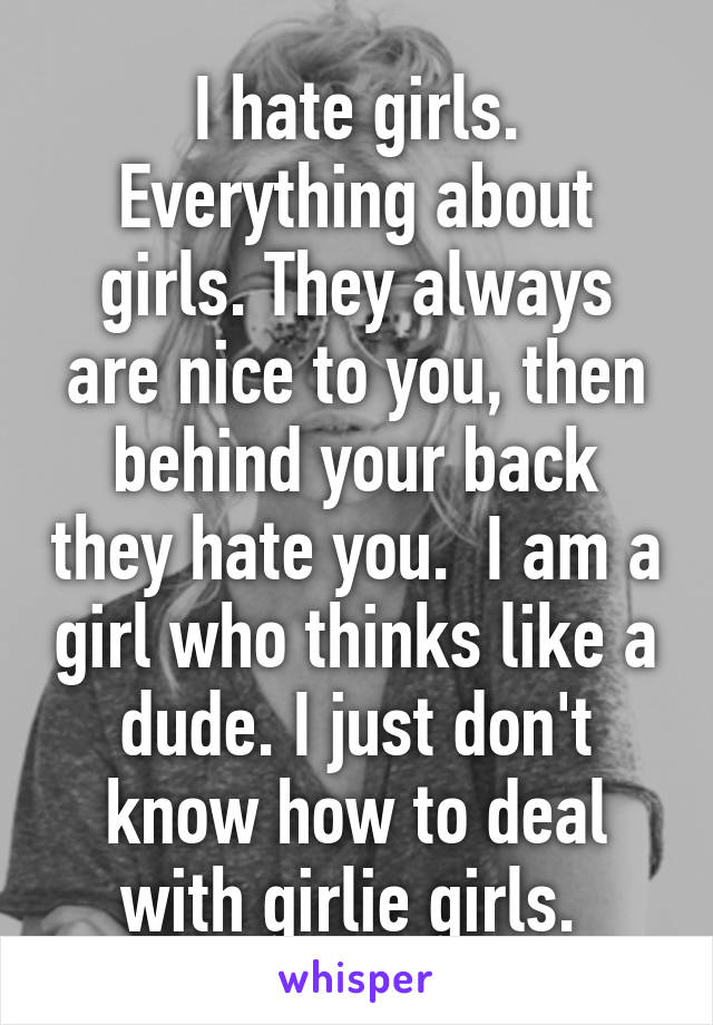 I hate girls. Everything about girls. They always are nice to you, then behind your back they hate you.  I am a girl who thinks like a dude. I just don't know how to deal with girlie girls. 