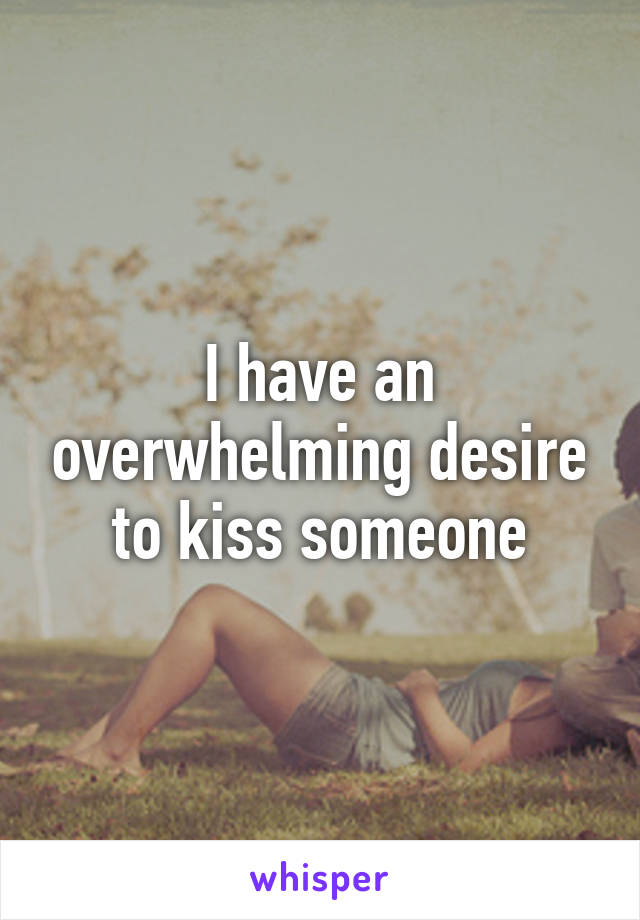 I have an overwhelming desire to kiss someone