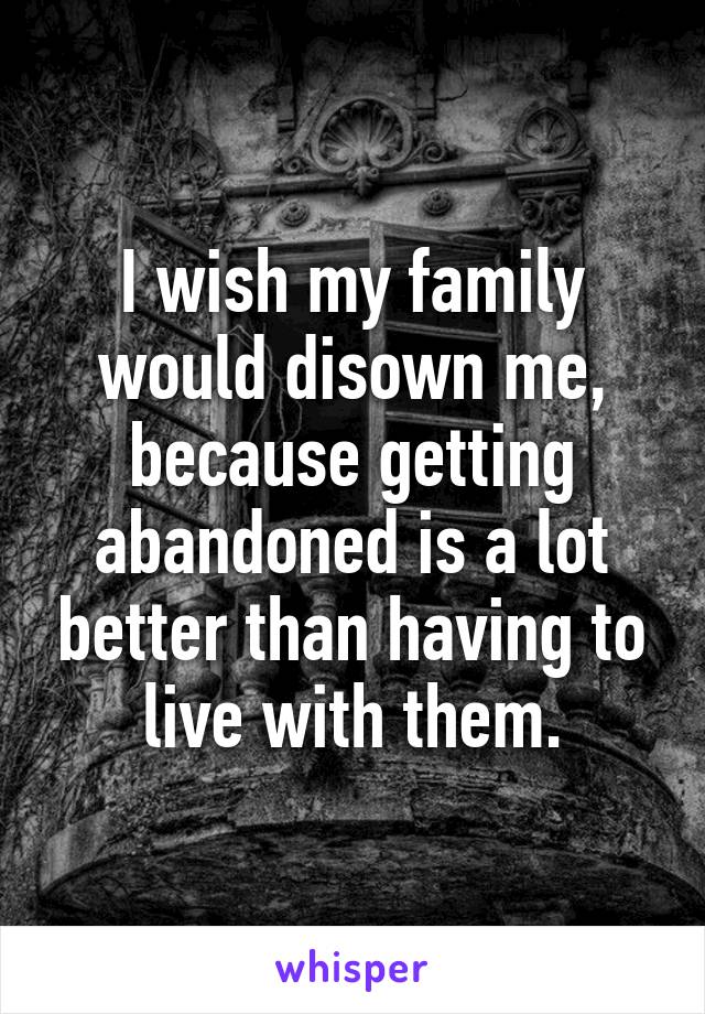 I wish my family would disown me, because getting abandoned is a lot better than having to live with them.