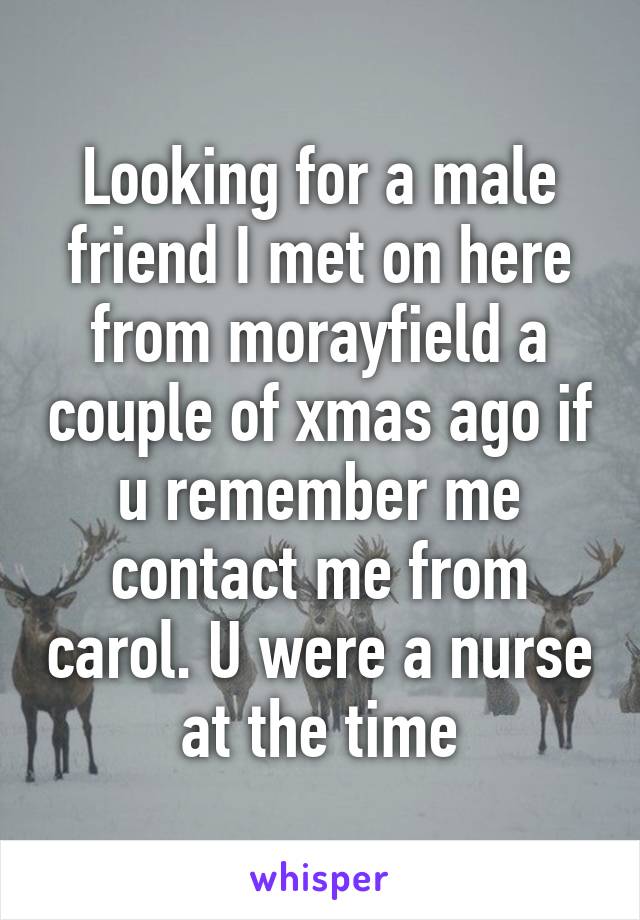 Looking for a male friend I met on here from morayfield a couple of xmas ago if u remember me contact me from carol. U were a nurse at the time