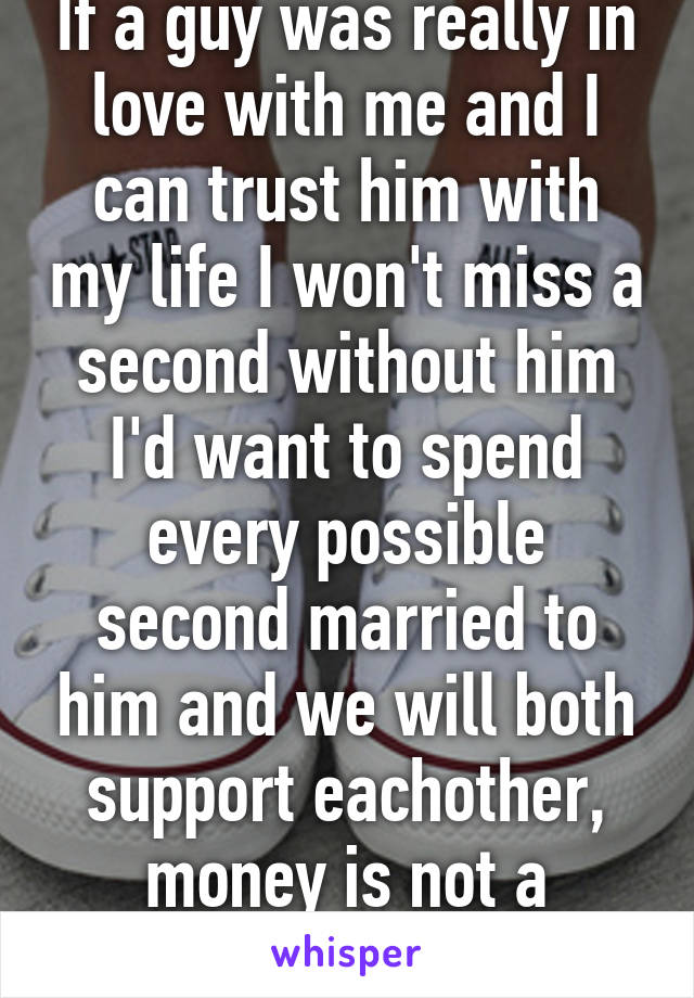 If a guy was really in love with me and I can trust him with my life I won't miss a second without him I'd want to spend every possible second married to him and we will both support eachother, money is not a problem..