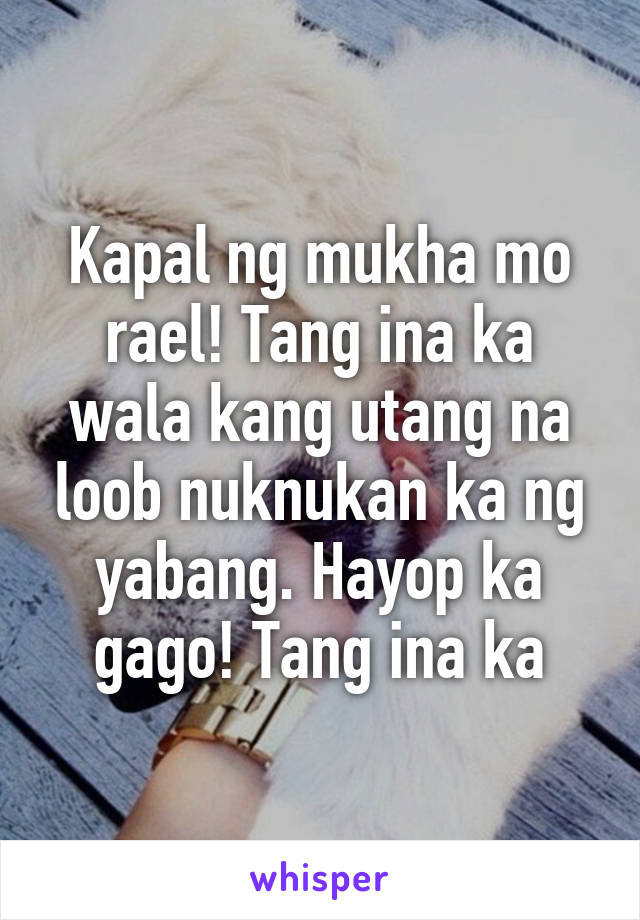 Kapal ng mukha mo rael! Tang ina ka wala kang utang na loob nuknukan ka ng yabang. Hayop ka gago! Tang ina ka