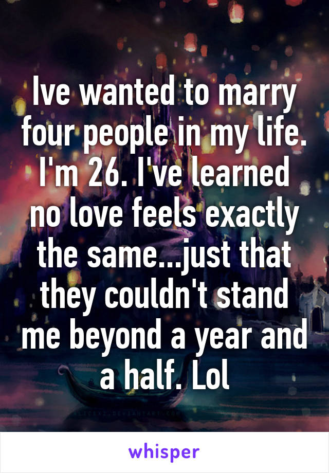 Ive wanted to marry four people in my life. I'm 26. I've learned no love feels exactly the same...just that they couldn't stand me beyond a year and a half. Lol