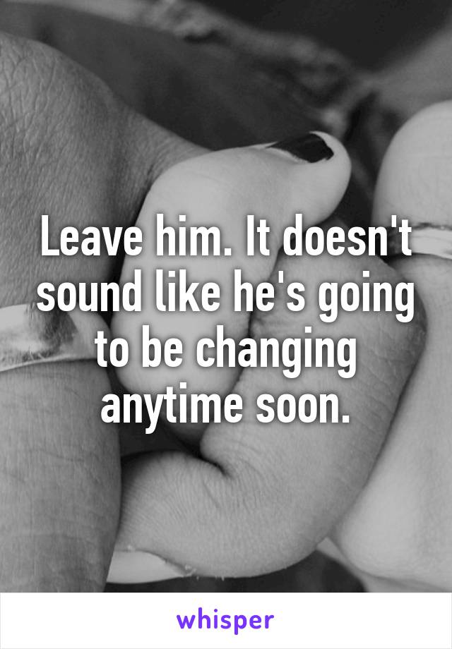 Leave him. It doesn't sound like he's going to be changing anytime soon.