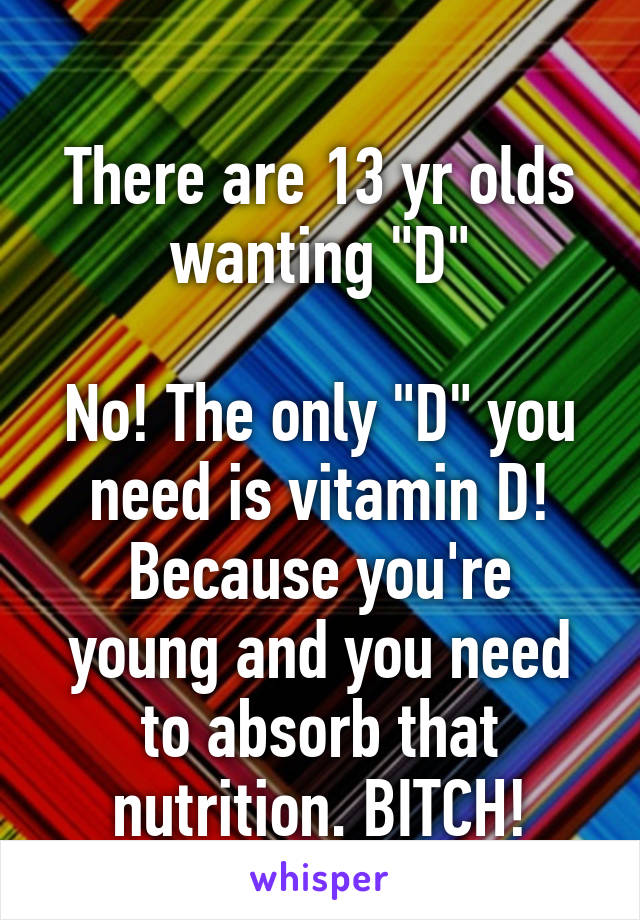 
There are 13 yr olds wanting "D"

No! The only "D" you need is vitamin D!
Because you're young and you need to absorb that nutrition. BITCH!