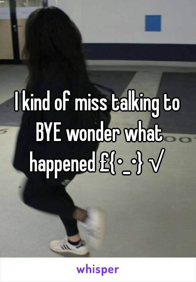 I kind of miss talking to BYE wonder what happened £{•_•}√