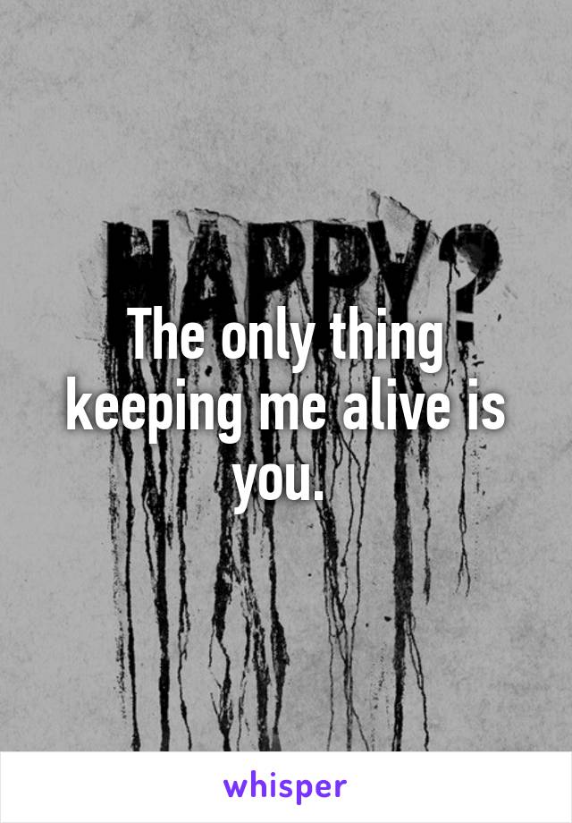 The only thing keeping me alive is you. 