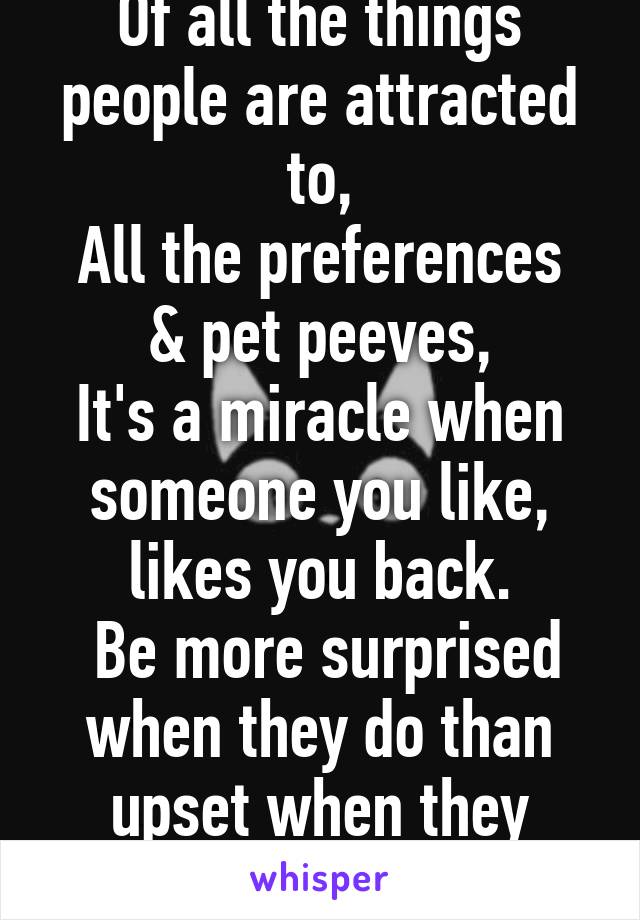 Of all the things people are attracted to,
All the preferences & pet peeves,
It's a miracle when someone you like, likes you back.
 Be more surprised when they do than upset when they don't.