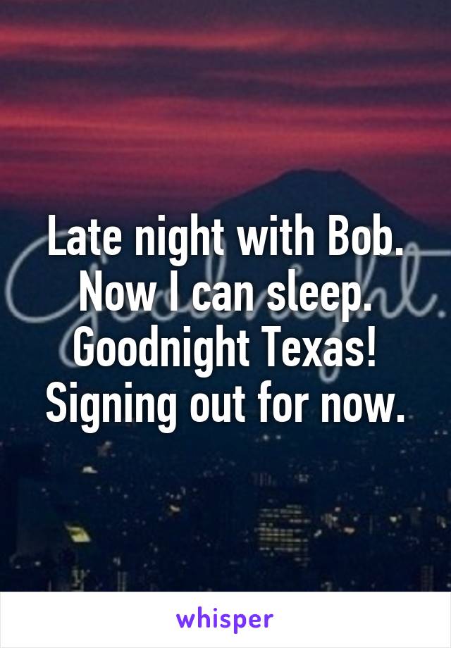 Late night with Bob. Now I can sleep. Goodnight Texas! Signing out for now.