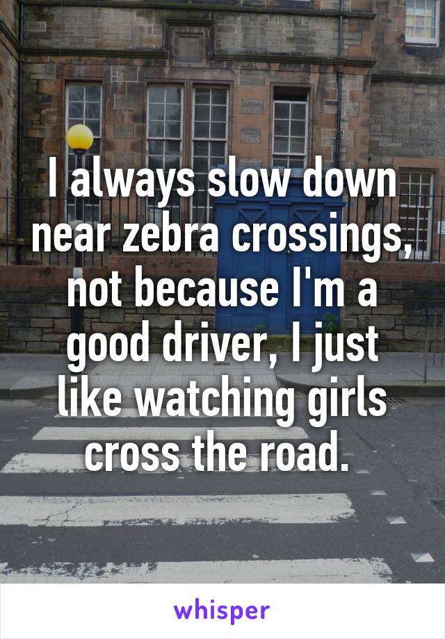 I always slow down near zebra crossings, not because I'm a good driver, I just like watching girls cross the road. 