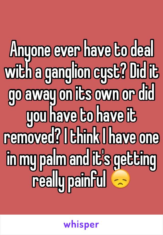 Anyone ever have to deal with a ganglion cyst? Did it go away on its own or did you have to have it removed? I think I have one in my palm and it's getting really painful 😞