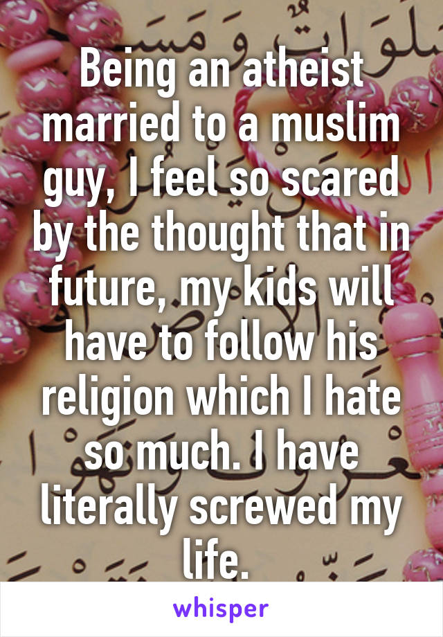 Being an atheist married to a muslim guy, I feel so scared by the thought that in future, my kids will have to follow his religion which I hate so much. I have literally screwed my life. 