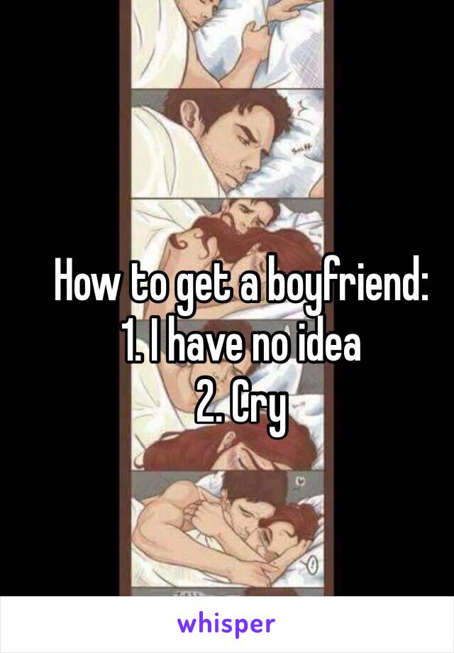 How to get a boyfriend: 
1. I have no idea
2. Cry