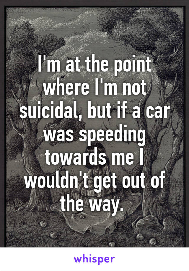 I'm at the point where I'm not suicidal, but if a car was speeding towards me I wouldn't get out of the way. 