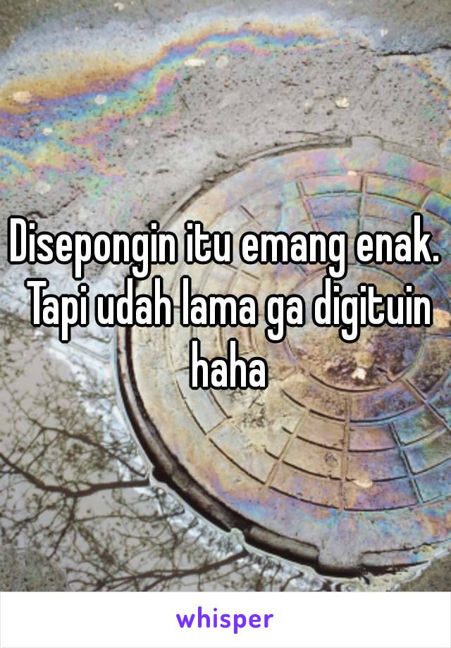 Disepongin itu emang enak. Tapi udah lama ga digituin haha