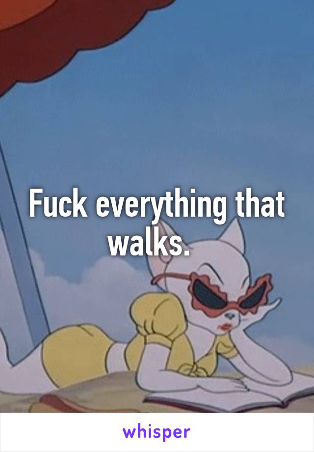 Fuck everything that walks.  