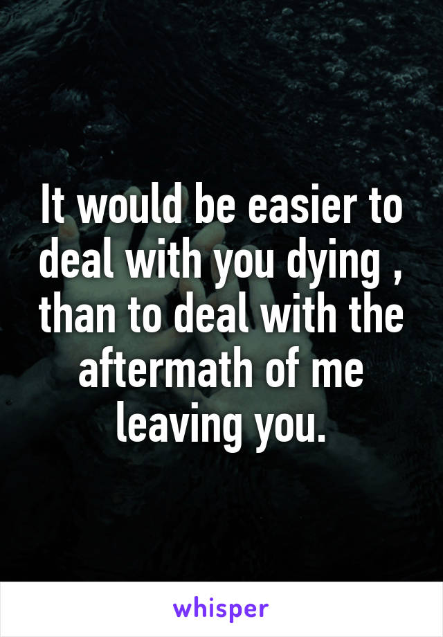 It would be easier to deal with you dying , than to deal with the aftermath of me leaving you.