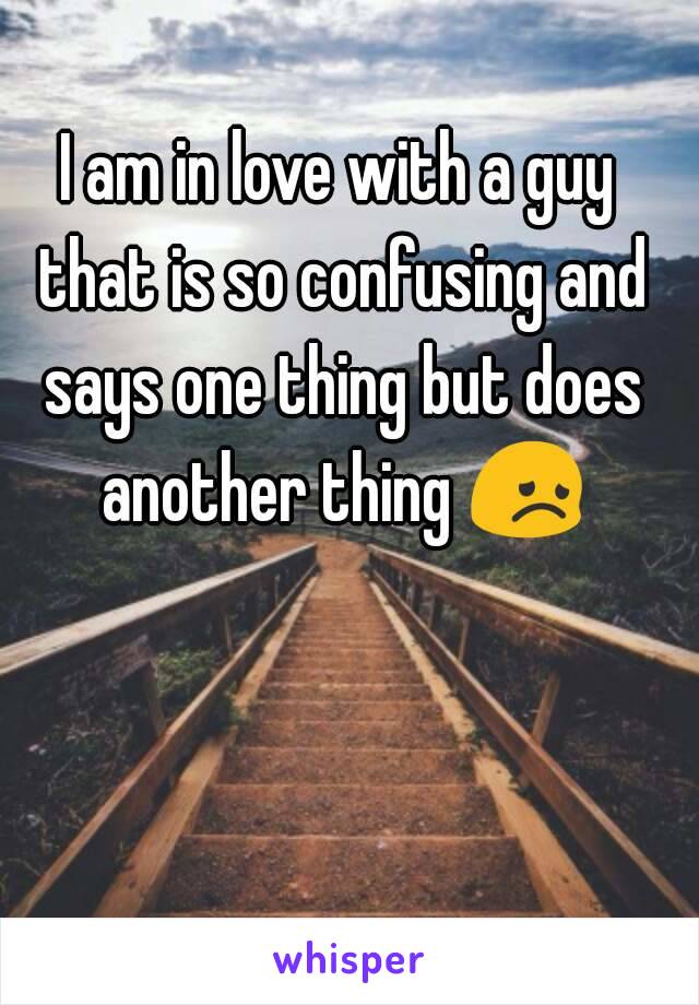 I am in love with a guy that is so confusing and says one thing but does another thing 😞