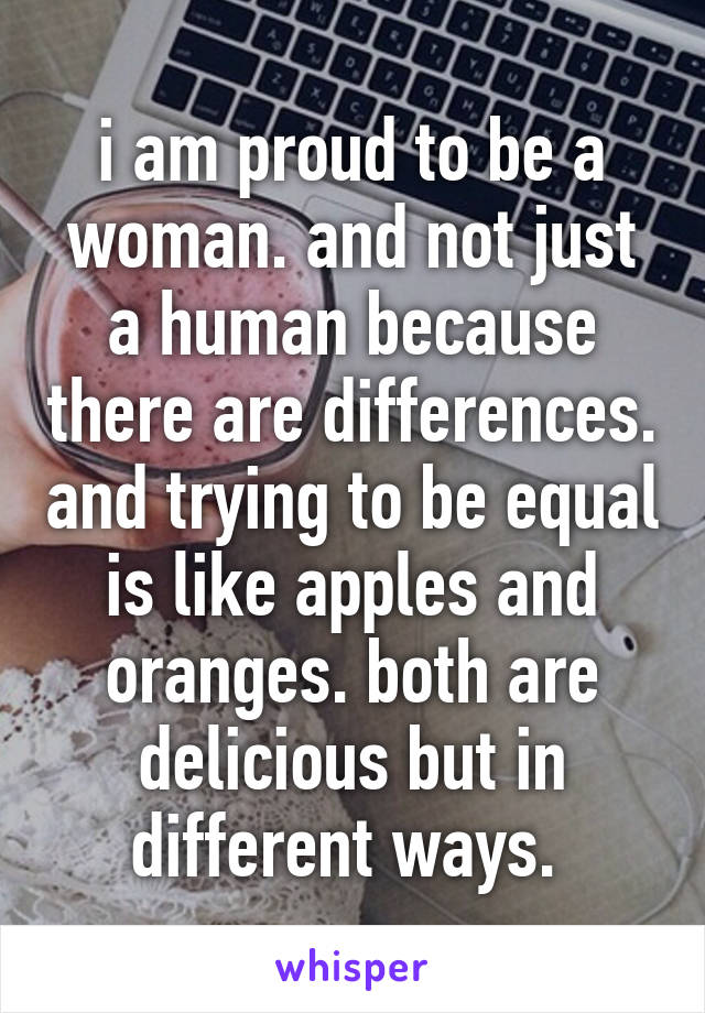 i am proud to be a woman. and not just a human because there are differences. and trying to be equal is like apples and oranges. both are delicious but in different ways. 