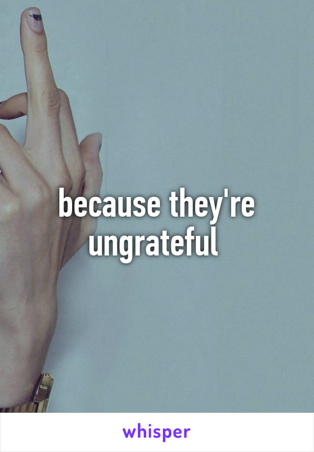 because they're ungrateful 