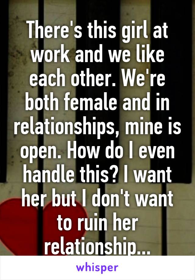 There's this girl at work and we like each other. We're both female and in relationships, mine is open. How do I even handle this? I want her but I don't want to ruin her relationship...