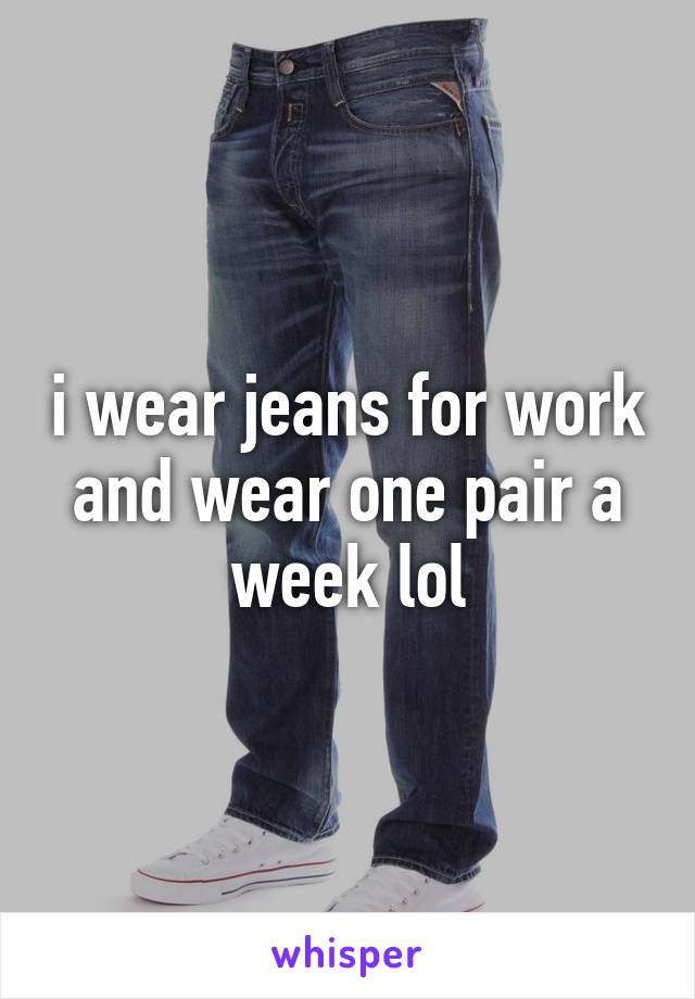 i wear jeans for work and wear one pair a week lol